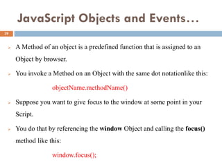 JavaScript Objects and Events…
 A Method of an object is a predefined function that is assigned to an
Object by browser.
 You invoke a Method on an Object with the same dot notationlike this:
objectName.methodName()
 Suppose you want to give focus to the window at some point in your
Script.
 You do that by referencing the window Object and calling the focus()
method like this:
window.focus();
39
 
