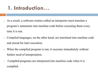 1. Introduction…
 As a result, a software routine called an interpreter must translate a
program’s statements into machine code before executing them every
time it is run.
 Compiled languages, on the other hand, are translated into machine code
and stored for later execution.
 When the compiled program is run, it executes immediately without
further need of interpretation.
 Compiled programs are interpreted into machine code when it is
compiled.
4
 