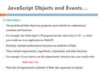 JavaScript Objects and Events…
2.1 Math Object
 The predefined Math object has properties and methods for mathematical
constants and functions.
 For example, the Math object’s PI property has the value of pi (3.141...), which
you would use in an application as Math.PI
 Similarly, standard mathematical functions are methods of Math.
 These include trigonometric, logarithmic, exponential, and other functions.
 For example, if you want to use the trigonometric function sine, you would write:
Math.sin(1.56)
 Note that all trigonometric methods of Math take arguments in radians.
41
 