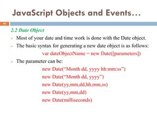 JavaScript Objects and Events…
2.2 Date Object
 Most of your date and time work is done with the Date object.
 The basic syntax for generating a new date object is as follows:
var dateObjectName = new Date([parameters])
 The parameter can be:
new Date(“Month dd, yyyy hh:mm:ss”)
new Date(“Month dd, yyyy”)
new Date(yy,mm,dd,hh,mm,ss)
new Date(yy,mm,dd)
new Date(milliseconds)
45
 