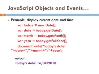 JavaScript Objects and Events…
 Example: display current date and time
var today = new Date();
var date = today.getDate();
var month = today.getMonth();
var year = today.getFullYear();
document.write(“Today’s date:
”+date+”/”+month+”/”+year);
output:
Today’s date: 16/04/2018
46
 