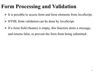 Form Processing and Validation
 It is possible to access form and form elements from JavaScript.
 HTML form validation can be done by JavaScript.
 If a form field (fname) is empty, this function alerts a message,
and returns false, to prevent the form from being submitted:
47
 