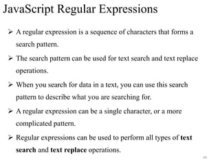 JavaScript Regular Expressions
 A regular expression is a sequence of characters that forms a
search pattern.
 The search pattern can be used for text search and text replace
operations.
 When you search for data in a text, you can use this search
pattern to describe what you are searching for.
 A regular expression can be a single character, or a more
complicated pattern.
 Regular expressions can be used to perform all types of text
search and text replace operations.
49
 