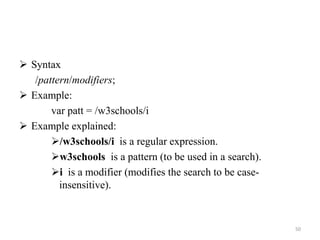 Syntax
/pattern/modifiers;
 Example:
var patt = /w3schools/i
 Example explained:
/w3schools/i is a regular expression.
w3schools is a pattern (to be used in a search).
i is a modifier (modifies the search to be case-
insensitive).
50
 