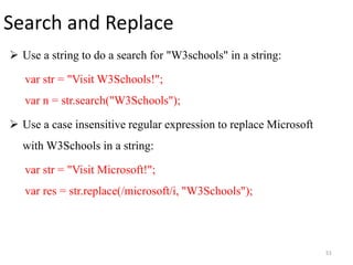 Search and Replace
 Use a string to do a search for "W3schools" in a string:
var str = "Visit W3Schools!";
var n = str.search("W3Schools");
 Use a case insensitive regular expression to replace Microsoft
with W3Schools in a string:
var str = "Visit Microsoft!";
var res = str.replace(/microsoft/i, "W3Schools");
51
 
