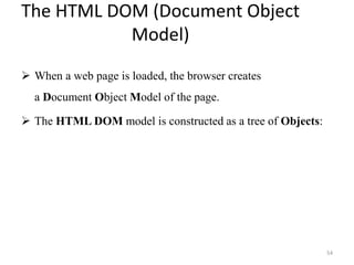 The HTML DOM (Document Object
Model)
 When a web page is loaded, the browser creates
a Document Object Model of the page.
 The HTML DOM model is constructed as a tree of Objects:
54
 