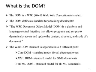 What is the DOM?
 The DOM is a W3C (World Wide Web Consortium) standard.
 The DOM defines a standard for accessing documents:
 "The W3C Document Object Model (DOM) is a platform and
language-neutral interface that allows programs and scripts to
dynamically access and update the content, structure, and style of a
document."
 The W3C DOM standard is separated into 3 different parts:
Core DOM - standard model for all document types
XML DOM - standard model for XML documents
HTML DOM - standard model for HTML documents
57
 
