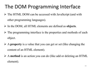 The DOM Programming Interface
 The HTML DOM can be accessed with JavaScript (and with
other programming languages).
 In the DOM, all HTML elements are defined as objects.
 The programming interface is the properties and methods of each
object.
 A property is a value that you can get or set (like changing the
content of an HTML element).
 A method is an action you can do (like add or deleting an HTML
element).
60
 