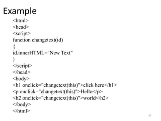 Example
<html>
<head>
<script>
function changetext(id)
{
id.innerHTML="New Text"
}
</script>
</head>
<body>
<h1 onclick="changetext(this)">click here</h1>
<p onclick="changetext(this)">Hello</p>
<h2 onclick="changetext(this)">world</h2>
</body>
</html>
62
 