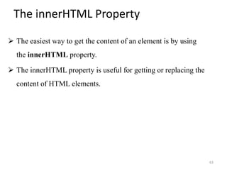 The innerHTML Property
 The easiest way to get the content of an element is by using
the innerHTML property.
 The innerHTML property is useful for getting or replacing the
content of HTML elements.
63
 