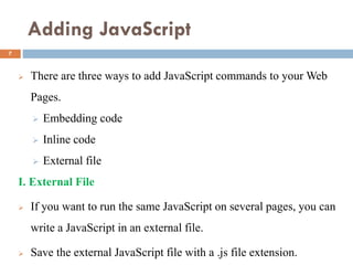 Adding JavaScript
 There are three ways to add JavaScript commands to your Web
Pages.
 Embedding code
 Inline code
 External file
I. External File
 If you want to run the same JavaScript on several pages, you can
write a JavaScript in an external file.
 Save the external JavaScript file with a .js file extension.
7
 