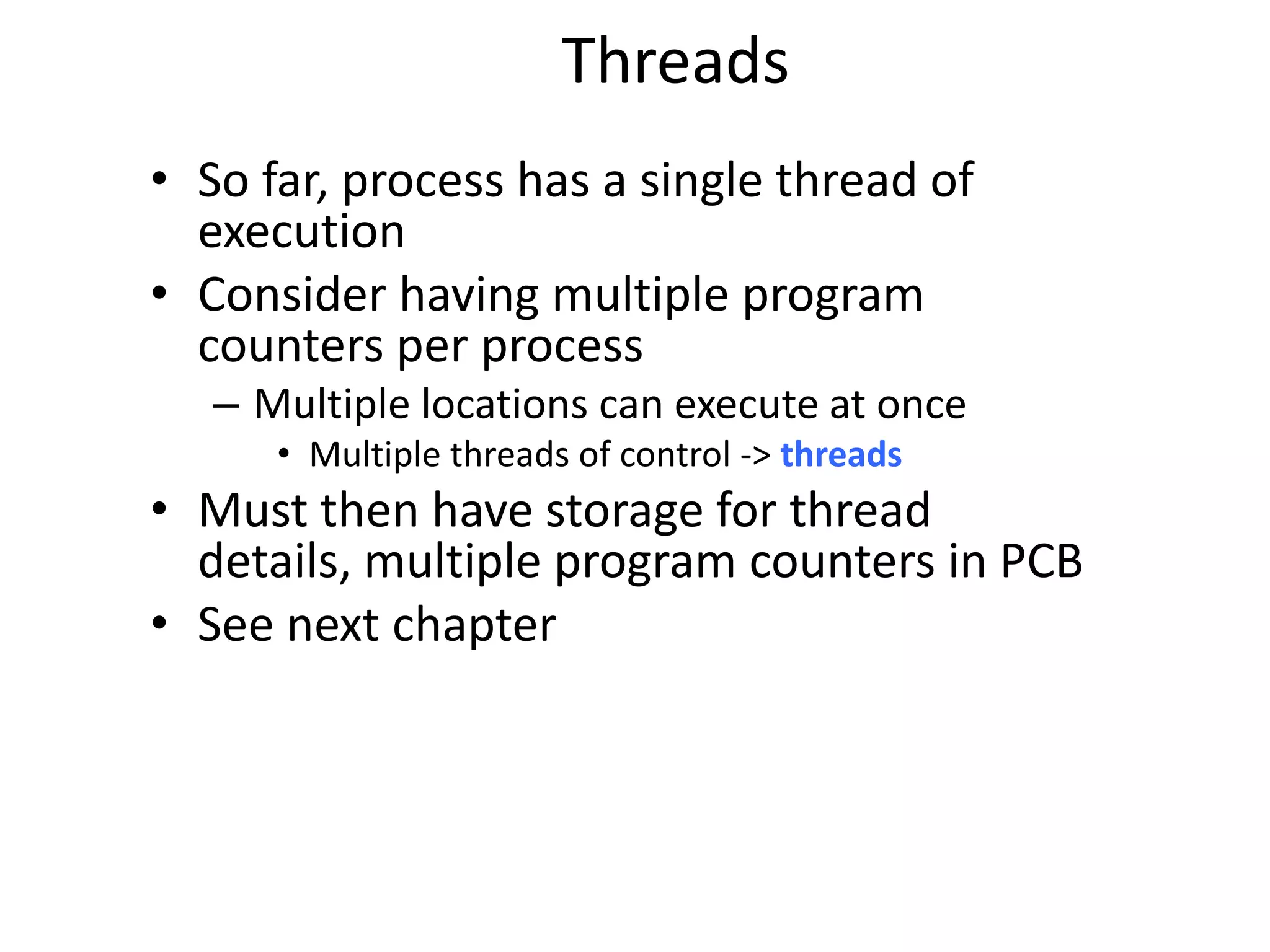 Threads
• So far, process has a single thread of
execution
• Consider having multiple program
counters per process
– Multiple locations can execute at once
• Multiple threads of control -> threads
• Must then have storage for thread
details, multiple program counters in PCB
• See next chapter
 