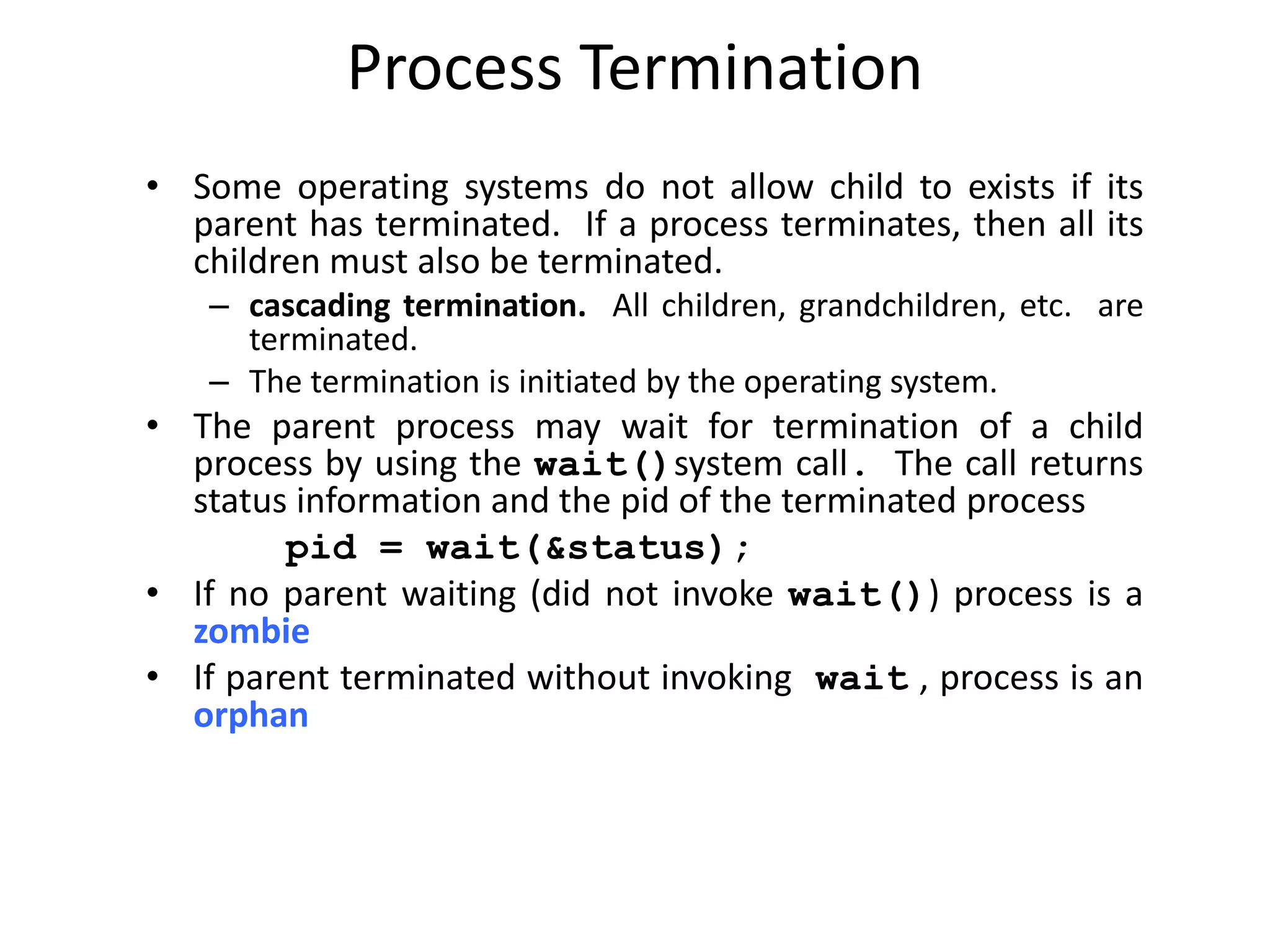 Process Termination
• Some operating systems do not allow child to exists if its
parent has terminated. If a process terminates, then all its
children must also be terminated.
– cascading termination. All children, grandchildren, etc. are
terminated.
– The termination is initiated by the operating system.
• The parent process may wait for termination of a child
process by using the wait()system call. The call returns
status information and the pid of the terminated process
pid = wait(&status);
• If no parent waiting (did not invoke wait()) process is a
zombie
• If parent terminated without invoking wait , process is an
orphan
 