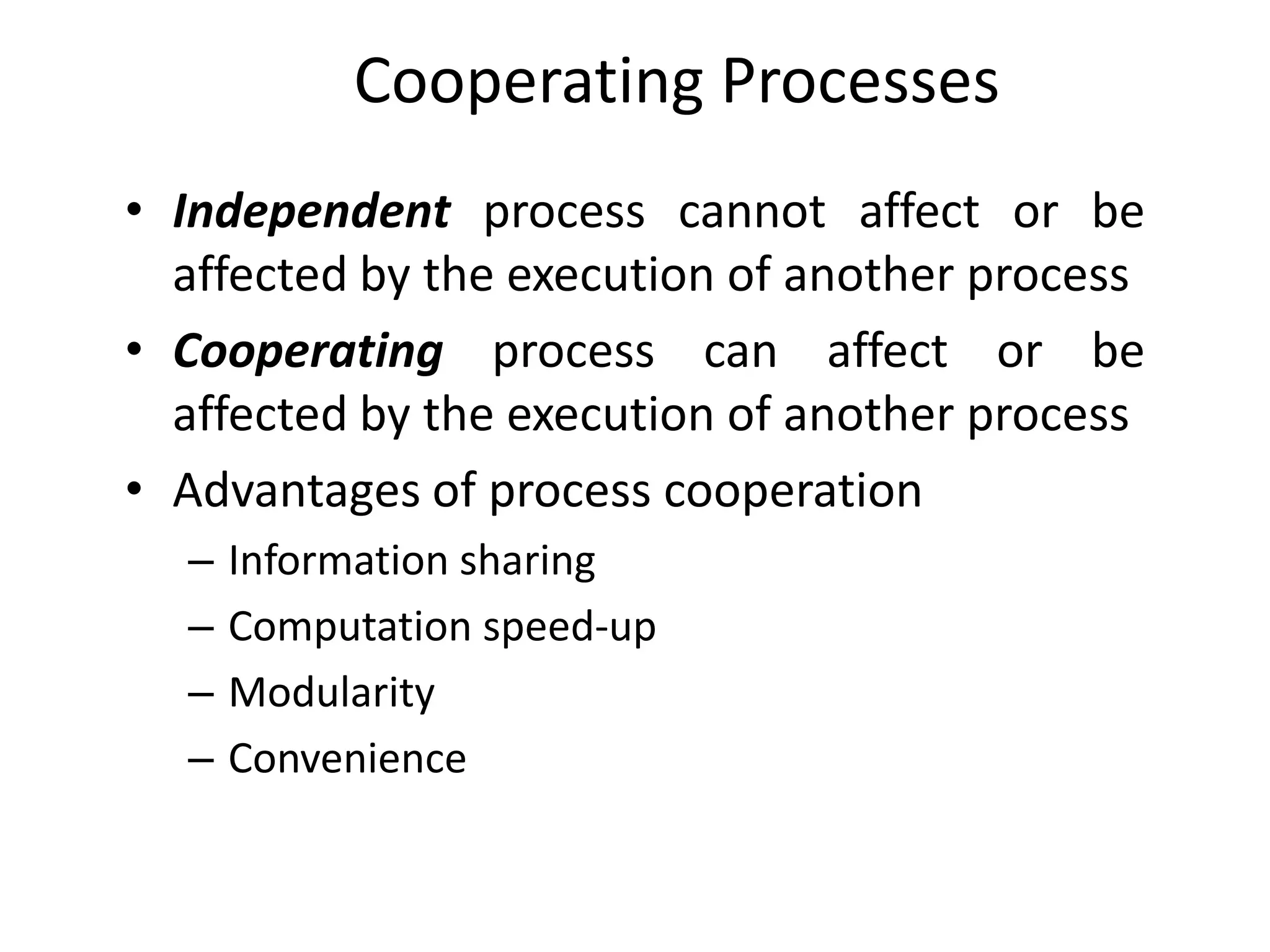 Cooperating Processes
• Independent process cannot affect or be
affected by the execution of another process
• Cooperating process can affect or be
affected by the execution of another process
• Advantages of process cooperation
– Information sharing
– Computation speed-up
– Modularity
– Convenience
 