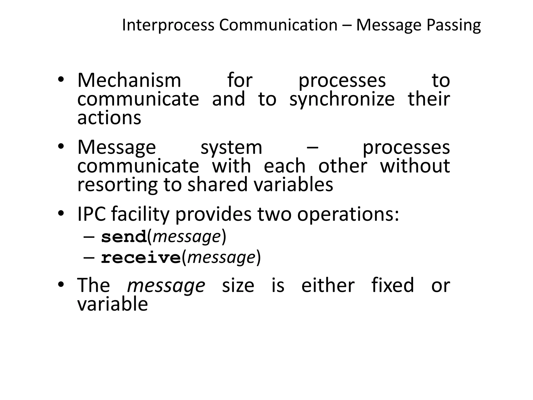 Interprocess Communication – Message Passing
• Mechanism for processes to
communicate and to synchronize their
actions
• Message system – processes
communicate with each other without
resorting to shared variables
• IPC facility provides two operations:
– send(message)
– receive(message)
• The message size is either fixed or
variable
 