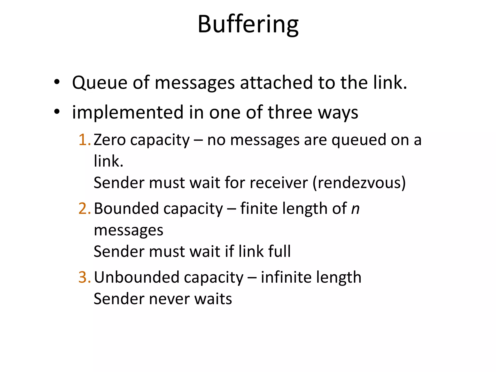 Buffering
• Queue of messages attached to the link.
• implemented in one of three ways
1.Zero capacity – no messages are queued on a
link.
Sender must wait for receiver (rendezvous)
2.Bounded capacity – finite length of n
messages
Sender must wait if link full
3.Unbounded capacity – infinite length
Sender never waits
 