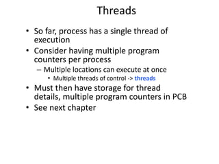 Threads
• So far, process has a single thread of
execution
• Consider having multiple program
counters per process
– Multiple locations can execute at once
• Multiple threads of control -> threads
• Must then have storage for thread
details, multiple program counters in PCB
• See next chapter
 