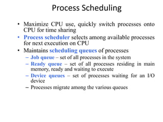 Process Scheduling
• Maximize CPU use, quickly switch processes onto
CPU for time sharing
• Process scheduler selects among available processes
for next execution on CPU
• Maintains scheduling queues of processes
– Job queue – set of all processes in the system
– Ready queue – set of all processes residing in main
memory, ready and waiting to execute
– Device queues – set of processes waiting for an I/O
device
– Processes migrate among the various queues
 