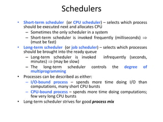 Schedulers
• Short-term scheduler (or CPU scheduler) – selects which process
should be executed next and allocates CPU
– Sometimes the only scheduler in a system
– Short-term scheduler is invoked frequently (milliseconds) 
(must be fast)
• Long-term scheduler (or job scheduler) – selects which processes
should be brought into the ready queue
– Long-term scheduler is invoked infrequently (seconds,
minutes)  (may be slow)
– The long-term scheduler controls the degree of
multiprogramming
• Processes can be described as either:
– I/O-bound process – spends more time doing I/O than
computations, many short CPU bursts
– CPU-bound process – spends more time doing computations;
few very long CPU bursts
• Long-term scheduler strives for good process mix
 