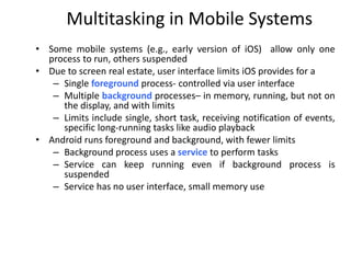 Multitasking in Mobile Systems
• Some mobile systems (e.g., early version of iOS) allow only one
process to run, others suspended
• Due to screen real estate, user interface limits iOS provides for a
– Single foreground process- controlled via user interface
– Multiple background processes– in memory, running, but not on
the display, and with limits
– Limits include single, short task, receiving notification of events,
specific long-running tasks like audio playback
• Android runs foreground and background, with fewer limits
– Background process uses a service to perform tasks
– Service can keep running even if background process is
suspended
– Service has no user interface, small memory use
 