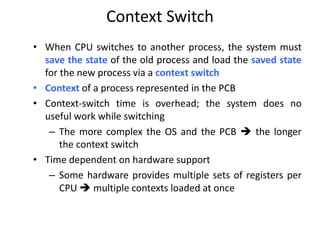 Context Switch
• When CPU switches to another process, the system must
save the state of the old process and load the saved state
for the new process via a context switch
• Context of a process represented in the PCB
• Context-switch time is overhead; the system does no
useful work while switching
– The more complex the OS and the PCB  the longer
the context switch
• Time dependent on hardware support
– Some hardware provides multiple sets of registers per
CPU  multiple contexts loaded at once
 