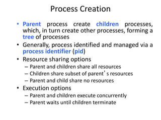 Process Creation
• Parent process create children processes,
which, in turn create other processes, forming a
tree of processes
• Generally, process identified and managed via a
process identifier (pid)
• Resource sharing options
– Parent and children share all resources
– Children share subset of parent’s resources
– Parent and child share no resources
• Execution options
– Parent and children execute concurrently
– Parent waits until children terminate
 