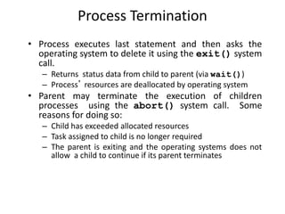 Process Termination
• Process executes last statement and then asks the
operating system to delete it using the exit() system
call.
– Returns status data from child to parent (via wait())
– Process’ resources are deallocated by operating system
• Parent may terminate the execution of children
processes using the abort() system call. Some
reasons for doing so:
– Child has exceeded allocated resources
– Task assigned to child is no longer required
– The parent is exiting and the operating systems does not
allow a child to continue if its parent terminates
 