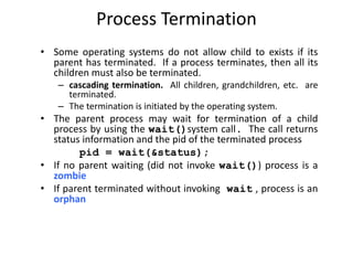 Process Termination
• Some operating systems do not allow child to exists if its
parent has terminated. If a process terminates, then all its
children must also be terminated.
– cascading termination. All children, grandchildren, etc. are
terminated.
– The termination is initiated by the operating system.
• The parent process may wait for termination of a child
process by using the wait()system call. The call returns
status information and the pid of the terminated process
pid = wait(&status);
• If no parent waiting (did not invoke wait()) process is a
zombie
• If parent terminated without invoking wait , process is an
orphan
 