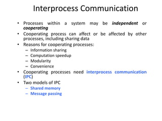 Interprocess Communication
• Processes within a system may be independent or
cooperating
• Cooperating process can affect or be affected by other
processes, including sharing data
• Reasons for cooperating processes:
– Information sharing
– Computation speedup
– Modularity
– Convenience
• Cooperating processes need interprocess communication
(IPC)
• Two models of IPC
– Shared memory
– Message passing
 