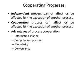 Cooperating Processes
• Independent process cannot affect or be
affected by the execution of another process
• Cooperating process can affect or be
affected by the execution of another process
• Advantages of process cooperation
– Information sharing
– Computation speed-up
– Modularity
– Convenience
 