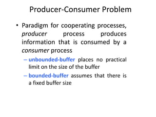 Producer-Consumer Problem
• Paradigm for cooperating processes,
producer process produces
information that is consumed by a
consumer process
– unbounded-buffer places no practical
limit on the size of the buffer
– bounded-buffer assumes that there is
a fixed buffer size
 