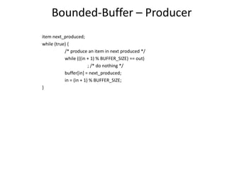 Bounded-Buffer – Producer
item next_produced;
while (true) {
/* produce an item in next produced */
while (((in + 1) % BUFFER_SIZE) == out)
; /* do nothing */
buffer[in] = next_produced;
in = (in + 1) % BUFFER_SIZE;
}
 