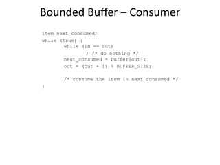 Bounded Buffer – Consumer
item next_consumed;
while (true) {
while (in == out)
; /* do nothing */
next_consumed = buffer[out];
out = (out + 1) % BUFFER_SIZE;
/* consume the item in next consumed */
}
 