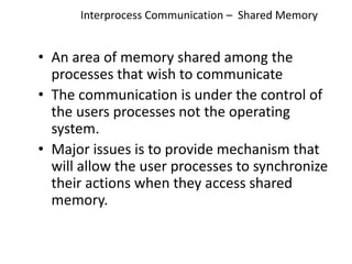 Interprocess Communication – Shared Memory
• An area of memory shared among the
processes that wish to communicate
• The communication is under the control of
the users processes not the operating
system.
• Major issues is to provide mechanism that
will allow the user processes to synchronize
their actions when they access shared
memory.
 