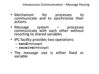 Interprocess Communication – Message Passing
• Mechanism for processes to
communicate and to synchronize their
actions
• Message system – processes
communicate with each other without
resorting to shared variables
• IPC facility provides two operations:
– send(message)
– receive(message)
• The message size is either fixed or
variable
 