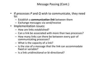 Message Passing (Cont.)
• If processes P and Q wish to communicate, they need
to:
– Establish a communication link between them
– Exchange messages via send/receive
• Implementation issues:
– How are links established?
– Can a link be associated with more than two processes?
– How many links can there be between every pair of
communicating processes?
– What is the capacity of a link?
– Is the size of a message that the link can accommodate
fixed or variable?
– Is a link unidirectional or bi-directional?
 