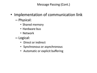Message Passing (Cont.)
• Implementation of communication link
– Physical:
• Shared memory
• Hardware bus
• Network
– Logical:
• Direct or indirect
• Synchronous or asynchronous
• Automatic or explicit buffering
 