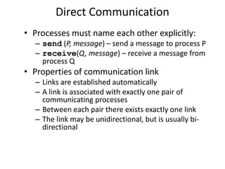 Direct Communication
• Processes must name each other explicitly:
– send (P, message) – send a message to process P
– receive(Q, message) – receive a message from
process Q
• Properties of communication link
– Links are established automatically
– A link is associated with exactly one pair of
communicating processes
– Between each pair there exists exactly one link
– The link may be unidirectional, but is usually bi-
directional
 