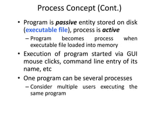 Process Concept (Cont.)
• Program is passive entity stored on disk
(executable file), process is active
– Program becomes process when
executable file loaded into memory
• Execution of program started via GUI
mouse clicks, command line entry of its
name, etc
• One program can be several processes
– Consider multiple users executing the
same program
 