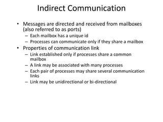 Indirect Communication
• Messages are directed and received from mailboxes
(also referred to as ports)
– Each mailbox has a unique id
– Processes can communicate only if they share a mailbox
• Properties of communication link
– Link established only if processes share a common
mailbox
– A link may be associated with many processes
– Each pair of processes may share several communication
links
– Link may be unidirectional or bi-directional
 