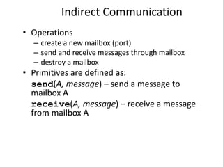 Indirect Communication
• Operations
– create a new mailbox (port)
– send and receive messages through mailbox
– destroy a mailbox
• Primitives are defined as:
send(A, message) – send a message to
mailbox A
receive(A, message) – receive a message
from mailbox A
 