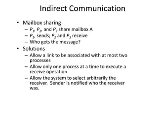 Indirect Communication
• Mailbox sharing
– P1, P2, and P3 share mailbox A
– P1, sends; P2 and P3 receive
– Who gets the message?
• Solutions
– Allow a link to be associated with at most two
processes
– Allow only one process at a time to execute a
receive operation
– Allow the system to select arbitrarily the
receiver. Sender is notified who the receiver
was.
 
