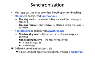 Synchronization
• Message passing may be either blocking or non-blocking
• Blocking is considered synchronous
– Blocking send -- the sender is blocked until the message is
received
– Blocking receive -- the receiver is blocked until a message is
available
• Non-blocking is considered asynchronous
– Non-blocking send -- the sender sends the message and
continue
– Non-blocking receive -- the receiver receives:
 A valid message, or
 Null message
 Different combinations possible
 If both send and receive are blocking, we have a rendezvous
 