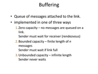 Buffering
• Queue of messages attached to the link.
• implemented in one of three ways
1.Zero capacity – no messages are queued on a
link.
Sender must wait for receiver (rendezvous)
2.Bounded capacity – finite length of n
messages
Sender must wait if link full
3.Unbounded capacity – infinite length
Sender never waits
 