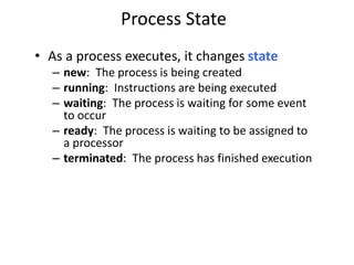 Process State
• As a process executes, it changes state
– new: The process is being created
– running: Instructions are being executed
– waiting: The process is waiting for some event
to occur
– ready: The process is waiting to be assigned to
a processor
– terminated: The process has finished execution
 