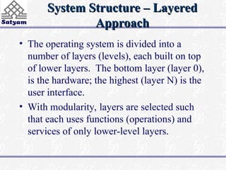 System Structure – Layered
System Structure – Layered
Approach
Approach
• The operating system is divided into a
number of layers (levels), each built on top
of lower layers. The bottom layer (layer 0),
is the hardware; the highest (layer N) is the
user interface.
• With modularity, layers are selected such
that each uses functions (operations) and
services of only lower-level layers.
 