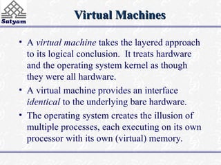 Virtual Machines
Virtual Machines
• A virtual machine takes the layered approach
to its logical conclusion. It treats hardware
and the operating system kernel as though
they were all hardware.
• A virtual machine provides an interface
identical to the underlying bare hardware.
• The operating system creates the illusion of
multiple processes, each executing on its own
processor with its own (virtual) memory.
 