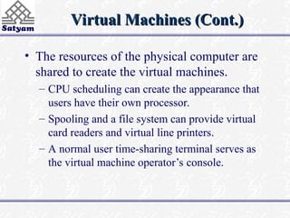 Virtual Machines (Cont.)
Virtual Machines (Cont.)
• The resources of the physical computer are
shared to create the virtual machines.
– CPU scheduling can create the appearance that
users have their own processor.
– Spooling and a file system can provide virtual
card readers and virtual line printers.
– A normal user time-sharing terminal serves as
the virtual machine operator’s console.
 