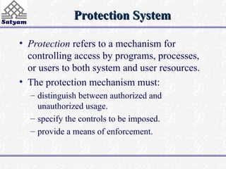 Protection System
Protection System
• Protection refers to a mechanism for
controlling access by programs, processes,
or users to both system and user resources.
• The protection mechanism must:
– distinguish between authorized and
unauthorized usage.
– specify the controls to be imposed.
– provide a means of enforcement.
 