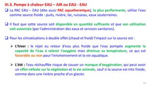14
III.3. Pompe à chaleur EAU – AIR ou EAU - EAU
 La PAC EAU – EAU (dite aussi PAC aquathermique), la plus performante, utilise l'eau
comme source froide : puits, rivière, lac, ruisseau, eaux souterraines.
 Il faut que cette source soit disponible en quantité suffisante et que son utilisation
soit autorisée (par l'administration des eaux et services sanitaires).
 Pour les climatisations à double effet (chaud et froid) l'impact sur la source est :
 L'hiver : le rejet ou retour d'eau plus froide que l'eau pompée augmente la
capacité de l'eau à retenir l'oxygène mais diminue sa température, ce qui est
favorable ou non pour l'environnement et la vie aquatique.
 L'été : l'eau réchauffée risque de causer un manque d'oxygénation, qui peut avoir
un effet néfaste sur la végétation et la vie animale, sauf si la source est très froide,
comme dans une rivière proche d'un glacier.
 